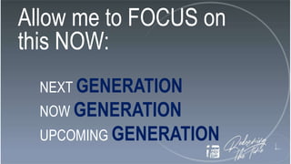 Allow me to FOCUS on
this NOW:
NEXT GENERATION
NOW GENERATION
UPCOMING GENERATION
 