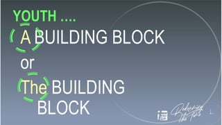 YOUTH ….
A BUILDING BLOCK
or
The BUILDING
BLOCK
 