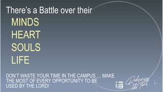 There’s a Battle over their
MINDS
HEART
SOULS
LIFE
DON’T WASTE YOUR TIME IN THE CAMPUS … MAKE
THE MOST OF EVERY OPPORTUNITY TO BE
USED BY THE LORD!
 