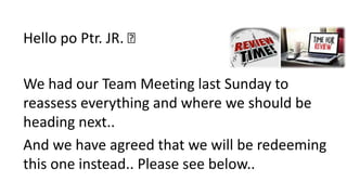Hello po Ptr. JR. 🙂
We had our Team Meeting last Sunday to
reassess everything and where we should be
heading next..
And we have agreed that we will be redeeming
this one instead.. Please see below..
 