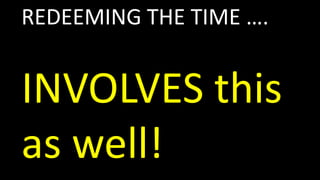 REDEEMING THE TIME ….
INVOLVES this
as well!
 