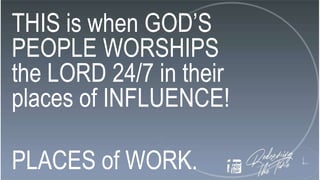 THIS is when GOD’S
PEOPLE WORSHIPS
the LORD 24/7 in their
places of INFLUENCE!
PLACES of WORK.
 
