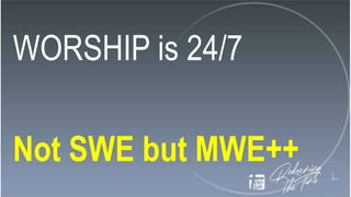WORSHIP is 24/7
Not SWE but MWE++
 