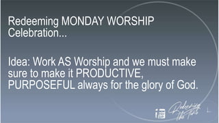 Redeeming MONDAY WORSHIP
Celebration...
Idea: Work AS Worship and we must make
sure to make it PRODUCTIVE,
PURPOSEFUL always for the glory of God.
 