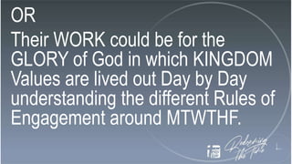 OR
Their WORK could be for the
GLORY of God in which KINGDOM
Values are lived out Day by Day
understanding the different Rules of
Engagement around MTWTHF.
 