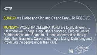 NOTE
SUNDAY we Praise and Sing and Sit and Pray... To RECEIVE.
MONDAY+ WORSHIP CELEBRATIONS are totally different....
It is where we Engage, Help Others Succeed, Enforce Justice,
Righteousness and Peace to all those concerned as they go
about their Business, Careers, Earning a Living, Defending and
Protecting the people under their care.
 