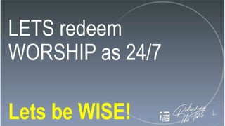 LETS redeem
WORSHIP as 24/7
Lets be WISE!
 