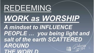 REDEEMING
WORK as WORSHIP
A mindset to INFLUENCE
PEOPLE … you being light and
salt of the earth SCATTERED
AROUND
 