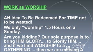 WORK as WORSHIP
AN Idea To Be Redeemed For TIME not
to be wasted!
We only "worship" 1.5 Hours on a
Sunday.
Are you kidding? Our sole purpose is to
bring HIM GLORY.... to Glorify HIM....
and if we limit WORSHIP to a
GATHERING.... then we are missing A
 