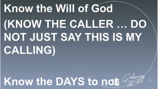 Know the Will of God
(KNOW THE CALLER … DO
NOT JUST SAY THIS IS MY
CALLING)
Know the DAYS to not
 