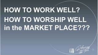 HOW TO WORK WELL?
HOW TO WORSHIP WELL
in the MARKET PLACE???
 