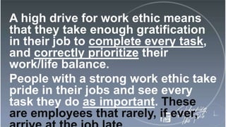 A high drive for work ethic means
that they take enough gratification
in their job to complete every task,
and correctly prioritize their
work/life balance.
People with a strong work ethic take
pride in their jobs and see every
task they do as important. These
are employees that rarely, if ever,
 