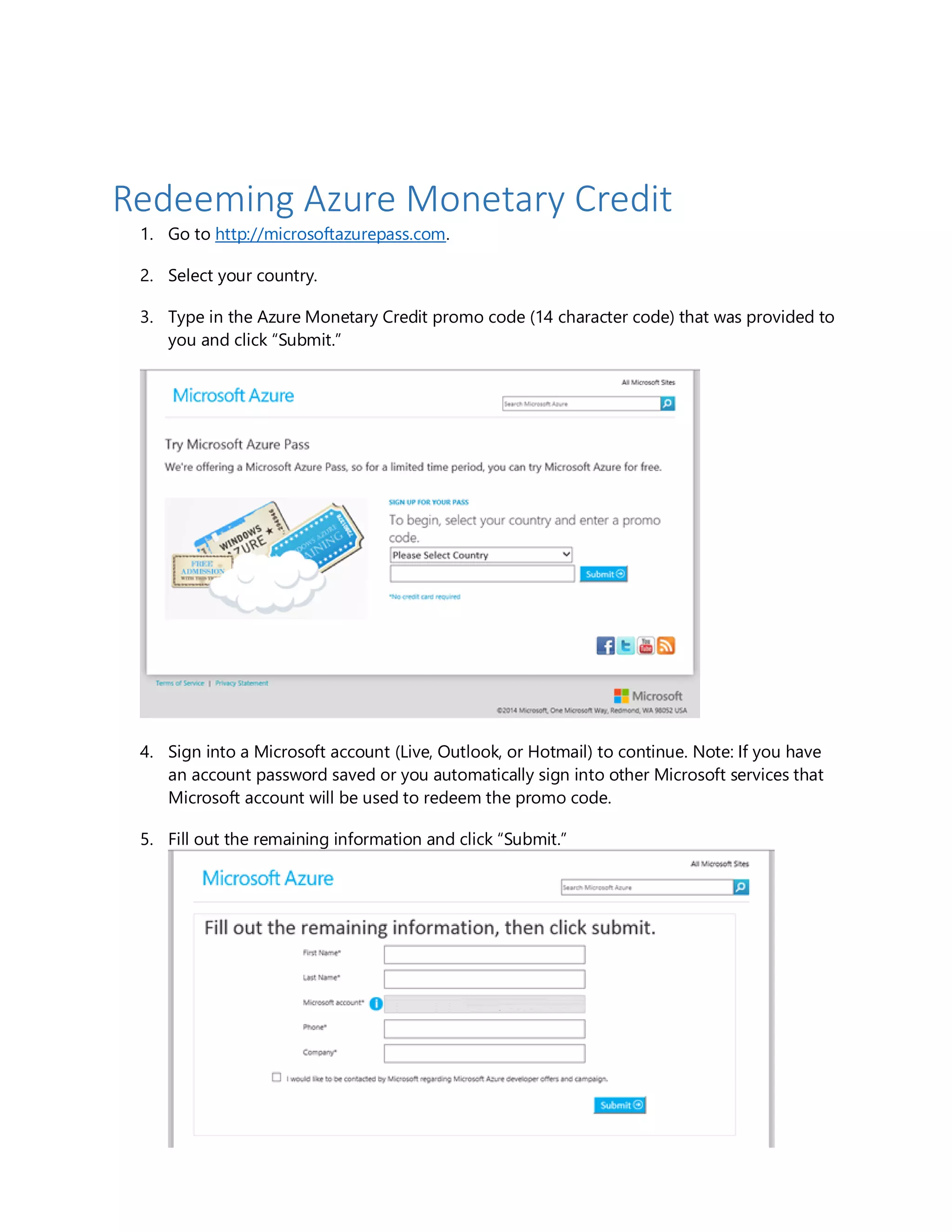 Redeeming Azure Monetary Credit
1. Go to http://microsoftazurepass.com.
2. Select your country.
3. Type in the Azure Monetary Credit promo code (14 character code) that was provided to
you and click “Submit.”
4. Sign into a Microsoft account (Live, Outlook, or Hotmail) to continue. Note: If you have
an account password saved or you automatically sign into other Microsoft services that
Microsoft account will be used to redeem the promo code.
5. Fill out the remaining information and click “Submit.”