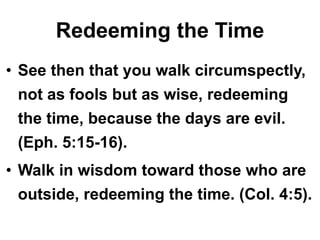 Redeeming the Time
• See then that you walk circumspectly,
not as fools but as wise, redeeming
the time, because the days are evil.
(Eph. 5:15-16).
• Walk in wisdom toward those who are
outside, redeeming the time. (Col. 4:5).
 