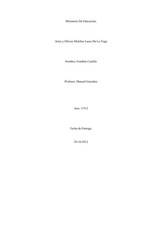 Ministerio De Educación;




Artes y Oficios Melchor Lasso De La Vega




       Nombre; Franklin Castillo




       Profesor; Manuel González




              Ano; 11ªI-2




           Fecha de Entrega;



              26-10-2012
 