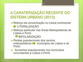 13

A CARATERIZAÇÃO RECENTE DO
SISTEMA URBANO (2013)
 Reforço

da concentração no Litoral continental
LITORALIZAÇÃO
 Reforço particular nas Áreas Metropolitanas de
Lisboa e Porto
BIPOLARIZAÇÃO
 Perdas populacionais dos centros
metropolitanos
municípios de Lisboa e do
Porto
 Aumentos populacionais nos municípios
circundantes a Lisboa e Porto

 