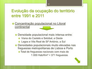 15

Evolução da ocupação do território
entre 1991 e 2011
 Concentração

populacional no Litoral

continental


Densidade populacional mais intensa entre:





Viana do Castelo e Setúbal, a Oeste
Lagos e Vila Real de Stº António, a Sul

Densidades populacionais muito elevadas nas
freguesias metropolitanas de Lisboa e Porto
 Total

de freguesias nacionais com mais de
1 000 Hab/Km² = 371 freguesias

 