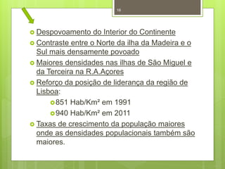 16

 Despovoamento

do Interior do Continente
 Contraste entre o Norte da ilha da Madeira e o
Sul mais densamente povoado
 Maiores densidades nas ilhas de São Miguel e
da Terceira na R.A.Açores
 Reforço da posição de liderança da região de
Lisboa:
 851 Hab/Km² em 1991
 940 Hab/Km² em 2011
 Taxas de crescimento da população maiores
onde as densidades populacionais também são
maiores.

 