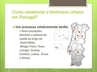 2

Como caraterizar o fenómeno urbano
em Portugal?
 Um

processo relativamente tardio:

 Nove

povoações
detinham o estatuto de
cidade ao longo da
Idade Média
(Braga, Porto, Viseu,
Lamego, Guarda,
Coimbra, Lisboa, Évora
e Silves).

 