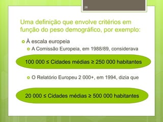 28

Uma definição que envolve critérios em
função do peso demográfico, por exemplo:
À


escala europeia
A Comissão Europeia, em 1988/89, considerava

100 000 ≤ Cidades médias ≥ 250 000 habitantes


O Relatório Europeu 2 000+, em 1994, dizia que

20 000 ≤ Cidades médias ≥ 500 000 habitantes

 