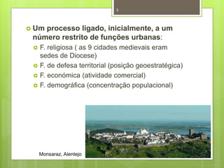 3

 Um

processo ligado, inicialmente, a um
número restrito de funções urbanas:






F. religiosa ( as 9 cidades medievais eram
sedes de Diocese)
F. de defesa territorial (posição geoestratégica)
F. económica (atividade comercial)
F. demográfica (concentração populacional)

Monsaraz, Alentejo

 