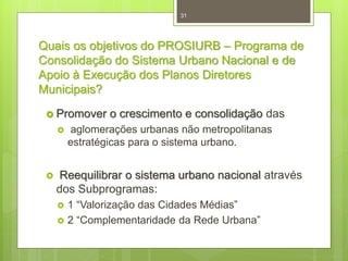 31

Quais os objetivos do PROSIURB – Programa de
Consolidação do Sistema Urbano Nacional e de
Apoio à Execução dos Planos Diretores
Municipais?
 Promover




o crescimento e consolidação das

aglomerações urbanas não metropolitanas
estratégicas para o sistema urbano.

Reequilibrar o sistema urbano nacional através
dos Subprogramas:



1 “Valorização das Cidades Médias”
2 “Complementaridade da Rede Urbana”

 