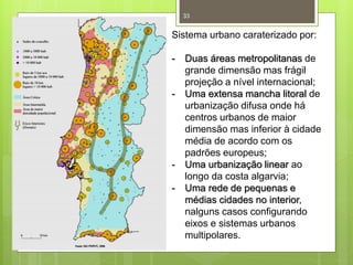 33

Sistema urbano caraterizado por:
-

-

-

Duas áreas metropolitanas de
grande dimensão mas frágil
projeção a nível internacional;
Uma extensa mancha litoral de
urbanização difusa onde há
centros urbanos de maior
dimensão mas inferior à cidade
média de acordo com os
padrões europeus;
Uma urbanização linear ao
longo da costa algarvia;
Uma rede de pequenas e
médias cidades no interior,
nalguns casos configurando
eixos e sistemas urbanos
multipolares.

 