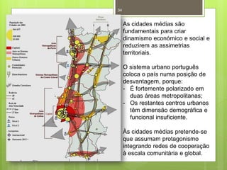 34

As cidades médias são
fundamentais para criar
dinamismo económico e social e
reduzirem as assimetrias
territoriais.
O sistema urbano português
coloca o país numa posição de
desvantagem, porque:
- É fortemente polarizado em
duas áreas metropolitanas;
- Os restantes centros urbanos
têm dimensão demográfica e
funcional insuficiente.
Às cidades médias pretende-se
que assumam protagonismo
integrando redes de cooperação
à escala comunitária e global.

 