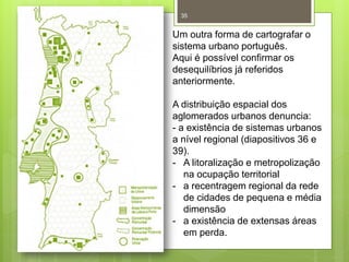 35

Um outra forma de cartografar o
sistema urbano português.
Aqui é possível confirmar os
desequilíbrios já referidos
anteriormente.
A distribuição espacial dos
aglomerados urbanos denuncia:
- a existência de sistemas urbanos
a nível regional (diapositivos 36 e
39).
- A litoralização e metropolização
na ocupação territorial
- a recentragem regional da rede
de cidades de pequena e média
dimensão
- a existência de extensas áreas
em perda.

 