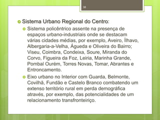 38

 Sistema




Urbano Regional do Centro:

Sistema policêntrico assente na presença de
espaços urbano-industriais onde se destacam
várias cidades médias, por exemplo, Aveiro, Ílhavo,
Albergaria-a-Velha, Águeda e Oliveira do Bairro;
Viseu, Coimbra, Condeixa, Soure, Miranda do
Corvo, Figueira da Foz, Leiria, Marinha Grande,
Pombal Ourém, Torres Novas, Tomar, Abrantes e
Entroncamento.
Eixo urbano no Interior com Guarda, Belmonte,
Covilhã, Fundão e Castelo Branco combatendo um
extenso território rural em perda demográfica
através, por exemplo, das potencialidades de um
relacionamento transfronteiriço.

 