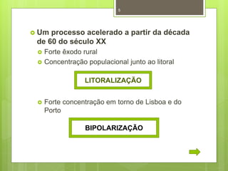 5

 Um

processo acelerado a partir da década
de 60 do século XX



Forte êxodo rural
Concentração populacional junto ao litoral
LITORALIZAÇÃO



Forte concentração em torno de Lisboa e do
Porto
BIPOLARIZAÇÃO

 