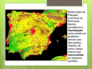 7

M

L

Neste mapa da
Poluição
Luminosa na
Península
Ibérica
constata-se a
litoralização
como sendo um
problema
comum aos
dois países.
Madrid, tal
como Lisboa
marca uma
macrocefalia
no respetivo
território.

 