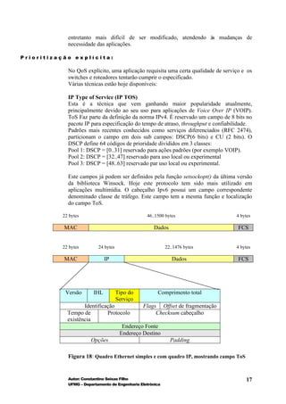 entretanto mais difícil de ser modificado, atendendo às mudanças de
            necessidade das aplicações.

Prioritização explícita:

            No QoS explícito, uma aplicação requisita uma certa qualidade de serviço e os
            switches e roteadores tentarão cumprir o especificado.
            Várias técnicas estão hoje disponíveis:

            IP Type of Service (IP TOS)
            Esta é a técnica que vem ganhando maior popularidade atualmente,
            principalmente devido ao seu uso para aplicações de Voice Over IP (VOIP).
            ToS Faz parte da definição da norma IPv4. É reservado um campo de 8 bits no
            pacote IP para especificação do tempo de atraso, throughput e confiabilidade.
            Padrões mais recentes conhecidos como serviços diferenciados (RFC 2474),
            particionam o campo em dois sub campos: DSCP(6 bits) e CU (2 bits). O
            DSCP define 64 códigos de prioridade divididos em 3 classes:
            Pool 1: DSCP = [0..31] reservado para ações padrões (por exemplo VOIP).
            Pool 2: DSCP = [32..47] reservado para uso local ou experimental
            Pool 3: DSCP = [48..63] reservado par uso local ou experimental.

            Este campos já podem ser definidos pela função setsockopt() da última versão
            da biblioteca Winsock. Hoje este protocolo tem sido mais utilizado em
            aplicações multimídia. O cabeçalho Ipv6 possui um campo correspondente
            denominado classe de tráfego. Este campo tem a mesma função e localização
            do campo ToS.

          22 bytes                               46..1500 bytes                   4 bytes

           MAC                                      Dados                          FCS


          22 bytes        24 bytes                         22..1476 bytes         4 bytes

           MAC                IP                              Dados                FCS




           Versão       IHL          Tipo do          Comprimento total
                                     Serviço
                   Identificação           Flags Offset de fragmentação
            Tempo de         Protocolo          Checksum cabeçalho
            existência
                                   Endereço Fonte
                                  Endereço Destino
                       Opções                        Padding

            Figura 18: Quadro Ethernet simples e com quadro IP, mostrando campo ToS


            Autor: Constantino Seixas Filho                                           17
            UFMG – Departamento de Engenharia Eletrônica
 