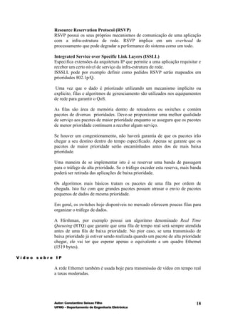 Resource Reservation Protocol (RSVP)
           RSVP possui os seus próprios mecanismos de comunicação de uma aplicação
           com a infra-estrutura de rede. RSVP implica em um overhead de
           processamento que pode degradar a performance do sistema como um todo.

           Integrated Service over Specific Link Layers (ISSLL)
           Especifica extensões da arquitetura IP que permite a uma aplicação requisitar e
           receber um certo nível de serviço da infra-estrutura de rede.
           ISSSLL pode por exemplo definir como pedidos RSVP serão mapeados em
           prioridades 802.1p/Q.

            Uma vez que o dado é priorizado utilizando um mecanismo implícito ou
           explícito, filas e algoritmos de gerenciamento são utilizados nos equipamentos
           de rede para garantir o QoS.

           As filas são área de memória dentro de roteadores ou switches e contém
           pacotes de diversas prioridades. Deve-se proporcionar uma melhor qualidade
           de serviço aos pacotes de maior prioridade enquanto se assegura que os pacotes
           de menor prioridade continuem a receber algum serviço.

           Se houver um congestionamento, não haverá garantia de que os pacotes irão
           chegar a seu destino dentro do tempo especificado. Apenas se garante que os
           pacotes de maior prioridade serão encaminhados antes dos de mais baixa
           prioridade.

           Uma maneira de se implementar isto é se reservar uma banda de passagem
           para o tráfego de alta prioridade. Se o tráfego exceder esta reserva, mais banda
           poderá ser retirada das aplicações de baixa prioridade.

           Os algoritmos mais básicos tratam os pacotes de uma fila por ordem de
           chegada. Isto faz com que grandes pacotes possam atrasar o envio de pacotes
           pequenos de dados de mesma prioridade.

           Em geral, os switches hoje disponíveis no mercado oferecem poucas filas para
           organizar o tráfego de dados.

           A Hirshman, por exemplo possui um algoritmo denominado Real Time
           Queueing (RTQ) que garante que uma fila de tempo real será sempre atendida
           antes de uma fila de baixa prioridade. No pior caso, se uma transmissão de
           baixa prioridade já estiver sendo realizada quando um pacote de alta prioridade
           chegar, ele vai ter que esperar apenas o equivalente a um quadro Ethernet
           (1519 bytes).

Vídeo sobre IP

           A rede Ethernet também é usada hoje para transmissão de vídeo em tempo real
           a taxas moderadas.




           Autor: Constantino Seixas Filho                                              18
           UFMG – Departamento de Engenharia Eletrônica
 