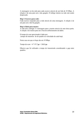 A mensagem vai da rede para cada escravo através de um link de 10 Mbps. A
relação é de uma para um e não gargalo. O tráfego interno na rede está sendo
desprezado.

Hop 3: Escravo para rede:
Cada escravo responde para a rede através de uma mensagem. A relação é de
um para um e não há gargalo.

Hop 4: Rede para mestre:
A rede deve entregar 31 mensagens para o mestre através de uma única porta.
A relação é de muitos para um e haverá enfileiramento de dados.

O tempo de scan aproximado é dado por:
(tempo de transmiss ão do quadro na velocidade de cada hop).

Neste caso em que os hops são em 10 Mbps:

Tempo de scan = 4 * 67.2 µs = 268,8 µs.

Observe que foi utilizado o tempo de transmissão considerando o gap entre
quadros.




Autor: Constantino Seixas Filho                                          23
UFMG – Departamento de Engenharia Eletrônica
 