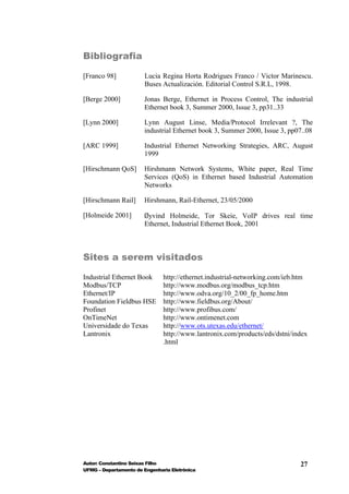 Bibliografia

[Franco 98]             Lucia Regina Horta Rodrigues Franco / Victor Marinescu.
                        Buses Actualización. Editorial Control S.R.L, 1998.

[Berge 2000]           Jonas Berge, Ethernet in Process Control, The industrial
                       Ethernet book 3, Summer 2000, Issue 3, pp31..33

[Lynn 2000]            Lynn August Linse, Media/Protocol Irrelevant ?, The
                       industrial Ethernet book 3, Summer 2000, Issue 3, pp07..08

[ARC 1999]             Industrial Ethernet Networking Strategies, ARC, August
                       1999

[Hirschmann QoS]       Hirshmann Network Systems, White paper, Real Time
                       Services (QoS) in Ethernet based Industrial Automation
                       Networks

[Hirschmann Rail]      Hirshmann, Rail-Ethernet, 23/05/2000

[Holmeide 2001]        Øyvind Holmeide, Tor Skeie, VoIP drives real time
                       Ethernet, Industrial Ethernet Book, 2001



Sites a serem visitados

Industrial Ethernet Book       http://ethernet.industrial-networking.com/ieb.htm
Modbus/TCP                     http://www.modbus.org/modbus_tcp.htm
Ethernet/IP                    http://www.odva.org/10_2/00_fp_home.htm
Foundation Fieldbus HSE        http://www.fieldbus.org/About/
Profinet                       http://www.profibus.com/
OnTimeNet                      http://www.ontimenet.com
Universidade do Texas          http://www.ots.utexas.edu/ethernet/
Lantronix                      http://www.lantronix.com/products/eds/dstni/index
                               .html




Autor: Constantino Seixas Filho                                              27
UFMG – Departamento de Engenharia Eletrônica
 