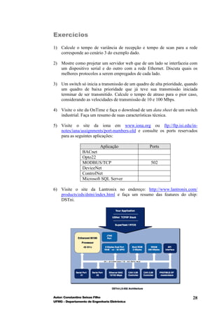 Exercícios

1) Calcule o tempo de variância de recepção e tempo de scan para a rede
   corresponde ao cenário 3 do exemplo dado.

2) Mostre como projetar um servidor web que de um lado se interfaceia com
   um dispositivo serial e do outro com a rede Ethernet. Discuta quais os
   melhores protocolos a serem empregados de cada lado.

3) Um switch só inicia a transmissão de um quadro de alta prioridade, quando
   um quadro de baixa prioridade que já teve sua transmissão iniciada
   terminar de ser transmitido. Calcule o tempo de atraso para o pior caso,
   considerando as velocidades de transmissão de 10 e 100 Mbps.

4) Visite o site da OnTime e faça o download de um data sheet de um switch
   industrial. Faça um resumo de suas características técnica.

5) Visite o site da iona em www.iona.org ou ftp://ftp.isi.edu/in-
   notes/iana/assignments/port-numbers-old e consulte os ports reservados
   para as seguintes aplicações:

                          Aplicação               Ports
                 BACnet
                 Opto22
                 MODBUS/TCP                        502
                 DeviceNet
                 ControlNet
                 Microsoft SQL Server

6) Visite o site da Lantronix no endereço: http://www.lantronix.com/
   products/eds/dstni/index.html e faça um resumo das features do chip:
   DSTni.




Autor: Constantino Seixas Filho                                          28
UFMG – Departamento de Engenharia Eletrônica
 