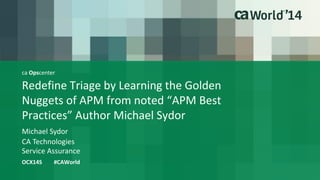ca Opscenter 
Redefine Triage by Learning the Golden 
Nuggets of APM from noted “APM Best 
Practices” Author Michael Sydor 
Michael Sydor 
OCX14S #CAWorld 
CA Technologies 
Service Assurance 
 