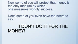 Now some of you will protest that money is
the only medium by which
one measures worldly success.
Does some of you even have the nerve to
say,
I DON’T DO IT FOR THE
MONEY!
 