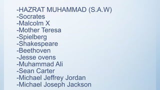 -HAZRAT MUHAMMAD (S.A.W)
-Socrates
-Malcolm X
-Mother Teresa
-Spielberg
-Shakespeare
-Beethoven
-Jesse ovens
-Muhammad Ali
-Sean Carter
-Michael Jeffrey Jordan
-Michael Joseph Jackson
 