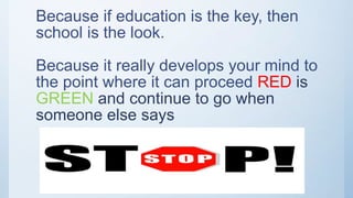 Because if education is the key, then
school is the look.
Because it really develops your mind to
the point where it can proceed RED is
GREEN and continue to go when
someone else says
 