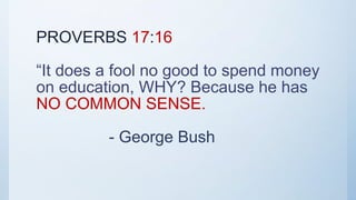 PROVERBS 17:16
“It does a fool no good to spend money
on education, WHY? Because he has
NO COMMON SENSE.
- George Bush
 