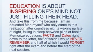 EDUCATION IS ABOUT
INSPIRING ONE’S MIND NOT
JUST FILLING THEIR HEAD.
And take this from me because I am an
educated Man myself who only came to this
realization after countless nights waking up late
at night, falling in sleep between piles of books,
Memorize equations, FACTS and Dates right
down to the letter, half of which I would NEVER
REMEMBER and half of which I would FORGET
right after the exam and before the start of the
next session.
 