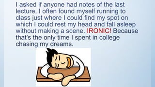 I asked if anyone had notes of the last
lecture, I often found myself running to
class just where I could find my spot on
which I could rest my head and fall asleep
without making a scene. IRONIC! Because
that’s the only time I spent in college
chasing my dreams.
 