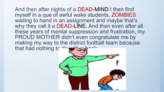 And then after nights of a DEAD-MIND I then find
myself in a que of awful wake students, ZOMBIES
waiting to hand in an assignment and maybe that’s
why they call it a DEAD-LINE. And then even after all
these years of mental suppression and frustration, my
PROUD MOTHER didn’t even congratulate me by
making my way to the district football team because
that had nothing to do with a book.
 