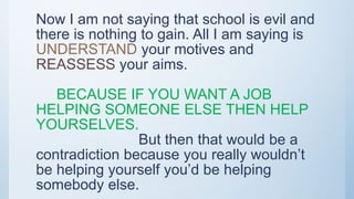 Now I am not saying that school is evil and
there is nothing to gain. All I am saying is
UNDERSTAND your motives and
REASSESS your aims.
BECAUSE IF YOU WANT A JOB
HELPING SOMEONE ELSE THEN HELP
YOURSELVES.
But then that would be a
contradiction because you really wouldn’t
be helping yourself you’d be helping
somebody else.
 