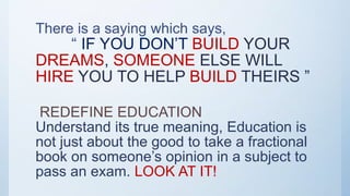 There is a saying which says,
“ IF YOU DON’T BUILD YOUR
DREAMS, SOMEONE ELSE WILL
HIRE YOU TO HELP BUILD THEIRS ”
REDEFINE EDUCATION
Understand its true meaning, Education is
not just about the good to take a fractional
book on someone’s opinion in a subject to
pass an exam. LOOK AT IT!
 