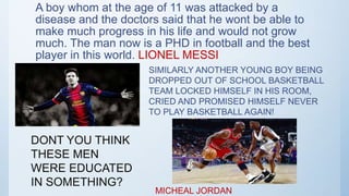 A boy whom at the age of 11 was attacked by a
disease and the doctors said that he wont be able to
make much progress in his life and would not grow
much. The man now is a PHD in football and the best
player in this world. LIONEL MESSI
SIMILARLY ANOTHER YOUNG BOY BEING
DROPPED OUT OF SCHOOL BASKETBALL
TEAM LOCKED HIMSELF IN HIS ROOM,
CRIED AND PROMISED HIMSELF NEVER
TO PLAY BASKETBALL AGAIN!
MICHEAL JORDAN
DONT YOU THINK
THESE MEN
WERE EDUCATED
IN SOMETHING?
 