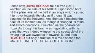 I once saw DAVID BECKAM take a free kick! I
watched as the side of his ADIDAS sponsored boot
hit the plain level of the ball at an angle which caused
it to travel towards the sky as if though it was
destined for the heavens. And then as it reached the
peak of its momentum, as though it changed its mind
and switch directions. I watched as the goalkeeper
froze. As though his brain was negotiating with his
eyes that was indeed witnessing the spectacle of the
swung that was swooped in towards it, and then
REACTED but only a fraction of a mille second too
late. THE BALL HIT THE NET OF THE GOAL!
 