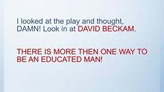 I looked at the play and thought,
DAMN! Look in at DAVID BECKAM.
THERE IS MORE THEN ONE WAY TO
BE AN EDUCATED MAN!
 